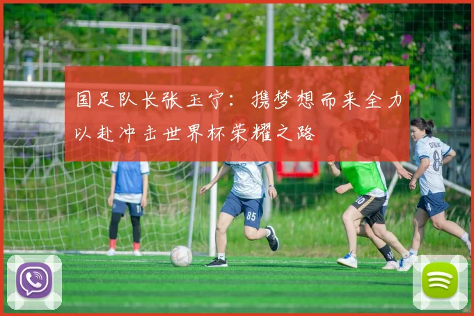 国足队长张玉宁：携梦想而来全力以赴冲击世界杯荣耀之路