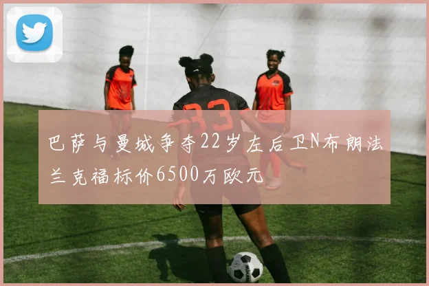巴萨与曼城争夺22岁左后卫N布朗法兰克福标价6500万欧元