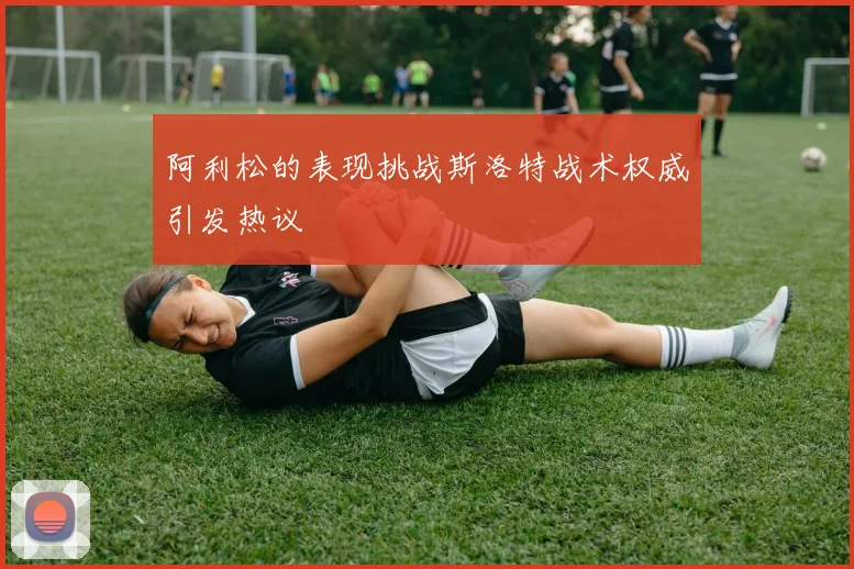 阿利松的表现挑战斯洛特战术权威引发热议
