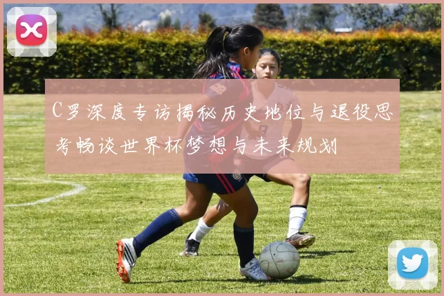 C罗深度专访揭秘历史地位与退役思考畅谈世界杯梦想与未来规划