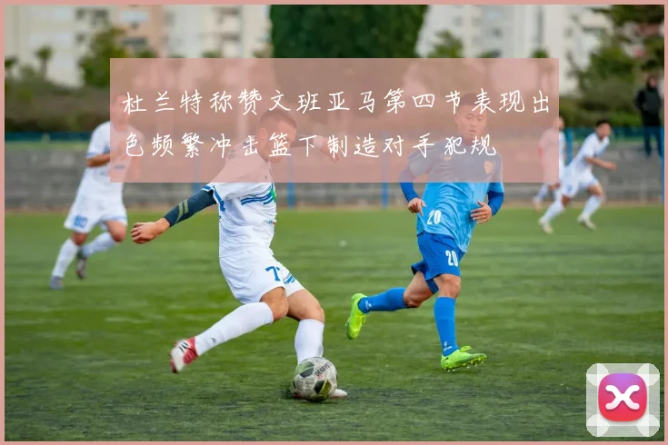 杜兰特称赞文班亚马第四节表现出色频繁冲击篮下制造对手犯规