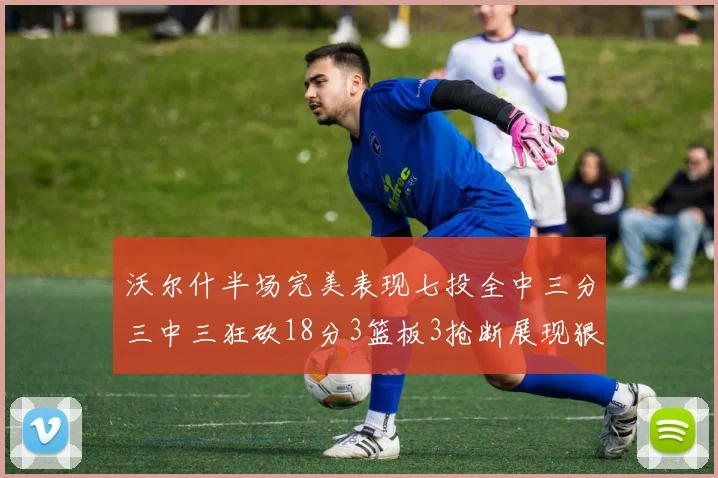 沃尔什半场完美表现七投全中三分三中三狂砍18分3篮板3抢断展现狠人风范