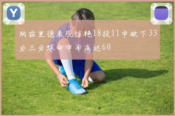 纳兹里德表现惊艳18投11中砍下33分三分球命中率高达60