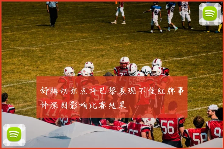 舒梅切尔点评巴黎表现不佳红牌事件深刻影响比赛结果