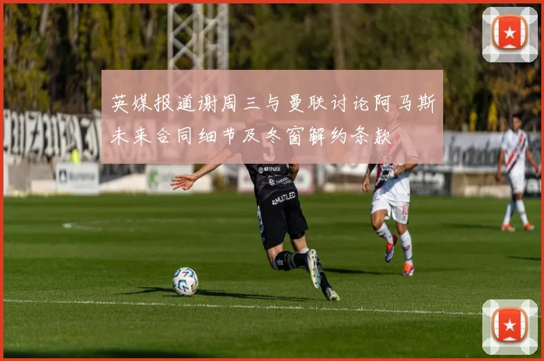 英媒报道谢周三与曼联讨论阿马斯未来合同细节及冬窗解约条款