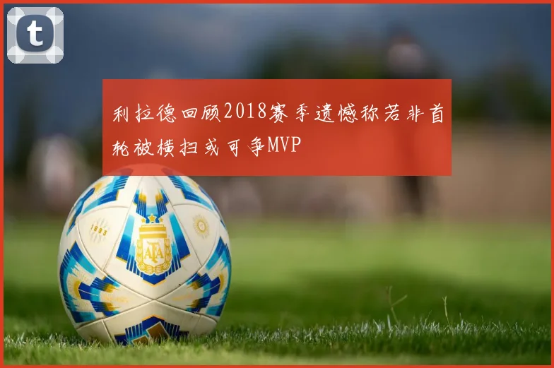 利拉德回顾2018赛季遗憾称若非首轮被横扫或可争MVP