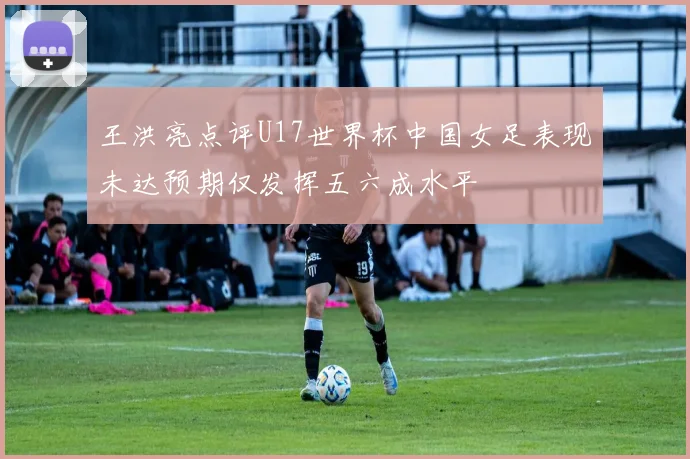 王洪亮点评U17世界杯中国女足表现未达预期仅发挥五六成水平