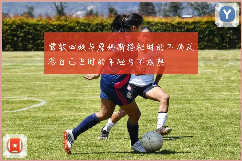 莺歌回顾与詹姆斯搭档时的不满反思自己当时的年轻与不成熟