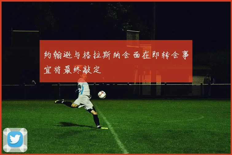 约翰逊与格拉斯纳会面在即转会事宜将最终敲定