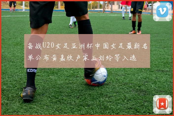 备战U20女足亚洲杯中国女足最新名单公布黄嘉欣卢家玉刘玲等入选