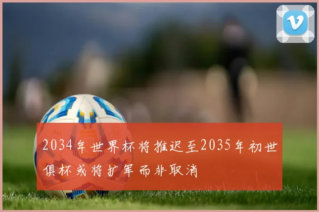 2034年世界杯将推迟至2035年初世俱杯或将扩军而非取消