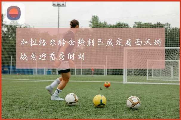 加拉格尔转会热刺已成定局西汉姆战或迎首秀时刻