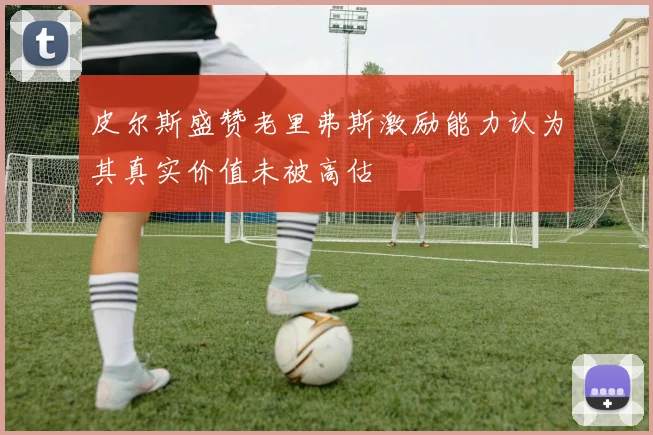 皮尔斯盛赞老里弗斯激励能力认为其真实价值未被高估