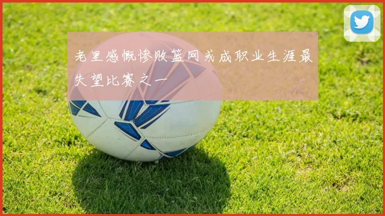 老里感慨惨败篮网或成职业生涯最失望比赛之一