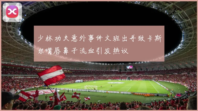 少林功夫意外事件文班出手致卡斯尔嘴唇鼻子流血引发热议