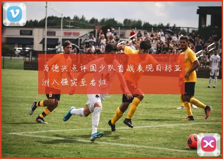 马德兴点评国少队首战表现目标亚洲八强实至名归