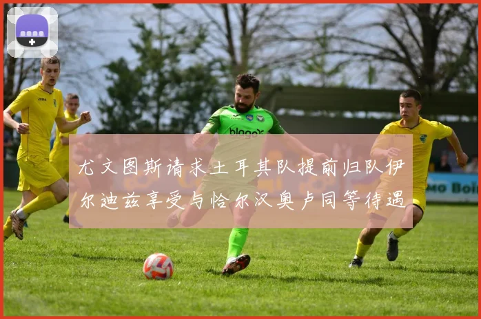 尤文图斯请求土耳其队提前归队伊尔迪兹享受与恰尔汉奥卢同等待遇