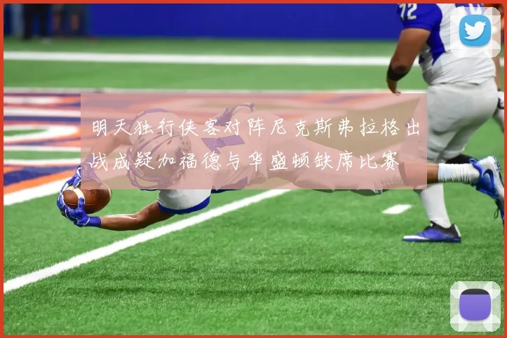 明天独行侠客对阵尼克斯弗拉格出战成疑加福德与华盛顿缺席比赛