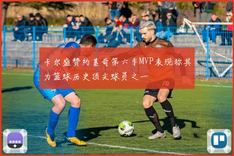 卡尔盛赞约基奇第六季MVP表现称其为篮球历史顶尖球员之一